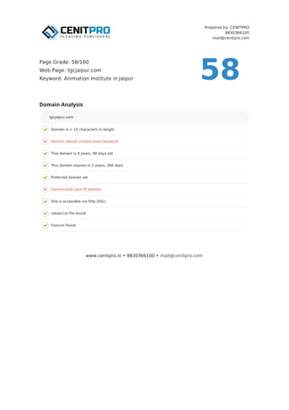 Prepared by: CENITPRO
9830366100
mail@cenitpro.com
Domain is < 15 characters in length
Domain should contain exact keyword
This domain is 4 years, 99 days old
This domain expires in 1 years, 266 days
Preferred domain set
Canonicalize your IP address
Site is accessible via http (SSL)
robots.txt file found
Favicon found
Domain Analysis
tgcjaipur.com
www.cenitpro.in • 9830366100 • mail@cenitpro.com
58
Page Grade: 58/100
Web Page: tgcjaipur.com
Keyword: Animation Institute in Jaipur
 