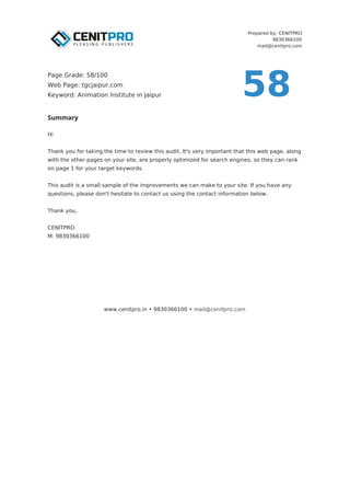 Prepared by: CENITPRO
9830366100
mail@cenitpro.com
Summary
Hi
Thank you for taking the time to review this audit. It's very important that this web page, along
with the other pages on your site, are properly optimized for search engines, so they can rank
on page 1 for your target keywords.
This audit is a small sample of the improvements we can make to your site. If you have any
questions, please don't hesitate to contact us using the contact information below.
Thank you,
CENITPRO
M: 9830366100
www.cenitpro.in • 9830366100 • mail@cenitpro.com
58
Page Grade: 58/100
Web Page: tgcjaipur.com
Keyword: Animation Institute in Jaipur
 
