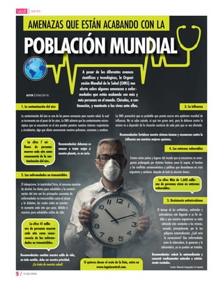 JULIO 2019
9 / TU GUÍA CENTRAL
AMENAZAS QUE ESTÁN ACABANDO CON LA
POBLACIÓNMUNDIAL
AUTOR | REDACCIÓN TGC
A pesar de los diferentes avances
científicos y tecnológicos, la Organi-
zación Mundial de la Salud (OMS) nos
alerta sobre algunas amenazas o enfer-
medades que están acabando con más y
más personas en el mundo. Chécalas, a con-
tinuación, y mantente a las vivas ante ellas.
La cifra: 7 mi-
llones de personas
mueren cada año como
consecuencia de la con-
taminación del aire.
Recomendación: debemos co-
menzar a tratar mejor a
nuestroplaneta,esenserio.
1. La contaminación del aire
La contaminación del aire es una de las peores amenazas para nuestra salud, la cual
se incrementa con el pasar de los años. La OMS advierte que los contaminantes micros-
cópicos que se encuentran en el aire pueden penetrar nuestros sistemas respiratorios
y circulatorios, algo que afecta severamente nuestros pulmones, corazones y cerebros.
2. Las enfermedades no transmisibles
El tabaquismo, la inactividad física, el consumo excesivo
de alcohol, las dietas poco saludables y la contami-
nación del aire son los principales causantes de
enfermedades no transmisibles como el cáncer
y la diabetes, las cuales están en constan-
te aumento cada año que pasa, debido a
nuestros poco saludables estilos de vida.
La cifra: 41 millo-
nes de personas mueren
cada año como conse-
cuencia de las enferme-
dades no transmisibles.
Recomendación: cambiar nuestro estilo de vida,
en todo sentido, debe ser nuestra prioridad.
¡Se trata de nuestra salud!
3. La influenza
La OMS pronosticó que es probable que pronto ocurra otra epidemia mundial de
influenza. No se sabe cuándo, ni qué tan grave será, pero la defensa contra la
misma va a depender de la situación sanitaria de cada país que se vea afectado.
Recomendación: fortalecer nuestro sistema inmune y vacunarnos contra la
influenza son nuestras mejores opciones.
4. Los entornos vulnerables
Existen varios países y lugares del mundo que se encuentran en emer-
gencia prolongada por distintos factores como la sequía, el hambre
y los conflictos socioeconómicos y políticos que desembocan en crisis
migratoria y sanitaria, dejando de lado la atención básica.
La cifra: Más de 1,600 millo-
nes de personas viven en entornos
vulnerables.
5. Resistencia antimicrobiana
El tiempo de los antibióticos, antivirales y
antimaláricos está llegando a su fin de-
bido a que nuestros organismos se están
volviendo más resistentes a los mismos,
causado, principalmente, por la tan
peligrosa automedicación. ¿Cuál sería
la consecuencia? Que enfermedades
como la tuberculosis, la gonorrea y la
salmonelosis, ya no puedan ser tratadas.
Recomendación: reducir la automedicación y
consumir medicamentos naturales o estricta-
menterecetados.
 