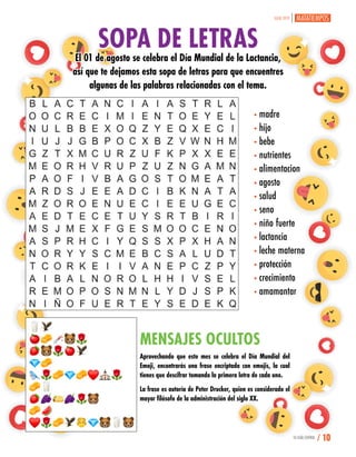 SOPA DE LETRASEl 01 de agosto se celebra el Día Mundial de la Lactancia,
así que te dejamos esta sopa de letras para que encuentres
algunas de las palabras relacionadas con el tema.
MENSAJES OCULTOS
Aprovechando que este mes se celebra el Día Mundial del
Emoji, encontrarás una frase encriptada con emojis, la cual
tienes que descifrar tomando la primera letra de cada uno.
La frase es autoría de Peter Drucker, quien es considerado el
mayor filósofo de la administración del siglo XX.
•madre
•hijo
•bebe
•nutrientes
•alimentacion
•agosto
•salud
•seno
•niño fuerte
•lactancia
•leche materna
•protección
•crecimiento
•amamantar
JULIO 2019
TU GUÍA CENTRAL / 10
 