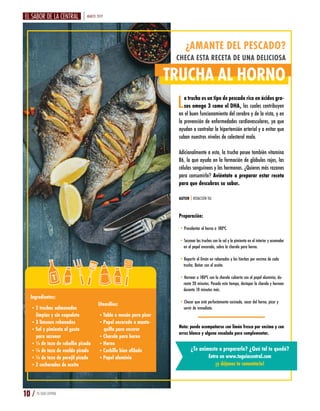 MARZO 2019
10 / TU GUÍA CENTRAL
¿AMANTE DEL PESCADO?
CHECA ESTA RECETA DE UNA DELICIOSA
TRUCHA AL HORNO
La trucha es un tipo de pescado rico en ácidos gra-
sos omega 3 como el DHA, los cuales contribuyen
en el buen funcionamiento del cerebro y de la vista, y en
la prevención de enfermedades cardiovasculares, ya que
ayudan a controlar la hipertensión arterial y a evitar que
suban nuestros niveles de colesterol malo.
Adicionalmente a esto, la trucha posee también vitamina
B6, lo que ayuda en la formación de glóbulos rojos, las
células sanguíneas y las hormonas. ¿Quieres más razones
para consumirla? Aviéntate a preparar estar receta
para que descubras su sabor.
Ingredientes:
•2 truchas salmonadas
limpias y sin esqueleto
•3 limones rebanados
•Sal y pimienta al gusto
para sazonar
•¼ de taza de cebollín picado
•¼ de taza de eneldo picado
•¼ de taza de perejil picado
•2 cucharadas de aceite
Utensilios:
•Tabla o mesón para picar
•Papel encerado o mante-
quilla para encerar
•Charola para horno
•Horno
•Cuchillo bien afilado
•Papel aluminio
AUTOR | REDACCIÓN TGC
Preparación:
•Precalentar el horno a 180ºC.
•Sazonar las truchas con la sal y la pimienta en el interior y acomodar
en el papel encerado, sobre la charola para horno.
•Repartir el limón en rebanadas y las hierbas por encima de cada
trucha. Bañar con el aceite.
•Hornear a 180ºC con la charola cubierta con el papel aluminio, du-
rante 20 minutos. Pasado este tiempo, destapar la charola y hornear
durante 10 minutos más.
•Checar que esté perfectamente cocinado, sacar del horno, picar y
servir de inmediato.
Nota: puede acompañarse con limón fresco por encima y con
arroz blanco y alguna ensalada para complementar.
¿Te animaste a prepararlo? ¿Qué tal te quedó?
Entra en www.tuguiacentral.com
¡y déjanos tu comentario!
 