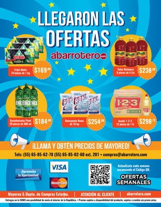 Actualízate cada semana
escaneando el Código QR.
¡Aprovecha
la Oportunidad!
Frijol Abeto
10 bolsas de 1 kg
$169.00 Salsa Botanera
6 piezas de 4 Lts $238.99
Aceite 1-2-3
12 piezas de 1 lt
$298.75Detergente Roma
de 10 kg $254.00Desinfectante Pinol
20 piezas de 500 ml $184.00
Mayoreo & Depto. de Compras Externo. abarrotero.com
Entregas en la CDMX con posibilidad de envío al interior de la República. • Precios sujetos a disponibilidad del producto, sujetos a cambio sin previo aviso.
LLEGARON LASLLEGARON LAS
OFERTASOFERTAS
¡Llama y obtén precios de mayoreo!
Tels: (55) 65-85-62-78 (55) 65-85-02-60 ext. 201 • compras@abarrotero.com
ATENCIÓN AL CLIENTE
 
