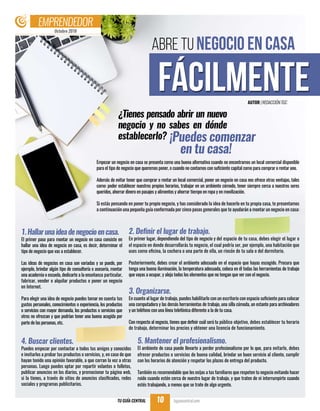 Octubre 2018
EMPRENDEDOR
TU GUÍA CENTRAL tuguiacentral.com10
¿Tienes pensado abrir un nuevo
negocio y no sabes en dónde
establecerlo? ¡Puedes comenzar 	
en tu casa!
Empezar un negocio en casa se presenta como una buena alternativa cuando no encontramos un local comercial disponible
para el tipo de negocio que queremos poner, o cuando no contamos con suficiente capital como para comprar o rentar uno.
Además de evitar tener que comprar o rentar un local comercial, poner un negocio en casa nos ofrece otras ventajas, tales
como: poder establecer nuestros propios horarios, trabajar en un ambiente cómodo, tener siempre cerca a nuestros seres
queridos, ahorrar dinero en pasajes y alimentos y ahorrar tiempo en ropa y en movilización.
Si estás pensando en poner tu propio negocio, y has considerado la idea de hacerlo en tu propia casa, te presentamos
a continuación una pequeña guía conformada por cinco pasos generales que te ayudarán a montar un negocio en casa:
1.Hallarunaideadenegocioencasa.
El primer paso para montar un negocio en casa consiste en
hallar una idea de negocio en casa, es decir, determinar el
tipo de negocio que vas a establecer.
Las ideas de negocios en casa son variadas y se puede, por
ejemplo, brindar algún tipo de consultoría o asesoría, montar
una academia o escuela, dedicarte a la enseñanza particular,
fabricar, vender o alquilar productos o poner un negocio
en Internet.
Para elegir una idea de negocio puedes tomar en cuenta tus
gustos personales, conocimientos o experiencia, los productos
o servicios con mayor demanda, los productos o servicios que
otros no ofrezcan y que podrían tener una buena acogida por
parte de las personas, etc.
2. Definir el lugar de trabajo.
En primer lugar, dependiendo del tipo de negocio y del espacio de tu casa, debes elegir el lugar o
el espacio en donde desarrollarás tu negocio, el cual podría ser, por ejemplo, una habitación que
uses como oficina, la cochera o una parte de ella, un rincón de tu sala o del dormitorio.
Posteriormente, debes crear el ambiente adecuado en el espacio que hayas escogido. Procura que
tenga una buena iluminación, la temperatura adecuada, coloca en él todas las herramientas de trabajo
que vayas a ocupar, y aleja todos los elementos que no tengan que ver con el negocio.
3. Organizarse.
En cuanto al lugar de trabajo, puedes habilitarlo con un escritorio con espacio suficiente para colocar
una computadora y las demás herramientas de trabajo, una silla cómoda, un estante para archivadores
y un teléfono con una línea telefónica diferente a la de tu casa.
Con respecto al negocio, tienes que definir cuál será tu público objetivo, debes establecer tu horario
de trabajo, determinar los precios y obtener una licencia de funcionamiento.
4. Buscar clientes.
Puedes empezar por contactar a todos tus amigos y conocidos
e invitarlos a probar tus productos o servicios, y, en caso de que
hayan tenido una opinión favorable, a que corran la voz a otras
personas. Luego puedes optar por repartir volantes o folletos,
publicar anuncios en los diarios, y promocionar tu página web,
si la tienes, a través de sitios de anuncios clasificados, redes
sociales y programas publicitarios.
5. Mantener el profesionalismo.
El ambiente de casa puede llevarte a perder profesionalismo por lo que, para evitarlo, debes
ofrecer productos o servicios de buena calidad, brindar un buen servicio al cliente, cumplir
con los horarios de atención y respetar los plazos de entrega del producto.
También es recomendable que les exijas a tus familiares que respeten tu negocio evitando hacer
ruido cuando estén cerca de nuestro lugar de trabajo, y que traten de ni interrumpirte cuando
estés trabajando, a menos que se trate de algo urgente.
ABRE TU NEGOCIO EN CASA
FÁCILMENTEAUTOR |REDACCIÓNTGC
 