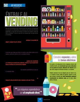 Éntrale al
vendingUna de las prácticas más comunes para las marcas y el comercio
en general, es automatizar los procesos de venta de artículos
pequeños, ya que de esta forma se ahorra en costos, mano de
obra y tiempo. Y esta es una de las razones por las que existe
el vending.
TU GUÍA CENTRAL tuguiacentral.com4
El vending fue creado, principalmente, para satisfacer la necesidad de
adquirir cualquier tipo de artículo, en las mejores condiciones posibles
dehigieneycalidad,acualquierhoraydeformarápida.Conlasmáquinas
expendedoras (vending) simplemente se necesita que una persona
introduzca monedas o billetes y oprima un botón o gire una perilla
para que obtenga el producto deseado.
Lo primero que tienes que tener en cuenta es que debes contar con el
espacio suficiente dentro de tu establecimiento para ubicar las
máquinas que necesitas, además de las tomas eléctricas para poder
conectarlas.
Una ventaja de este tipo de máquinas es que puedes estar atendiendo
a un cliente que necesite otros productos, mientras el que simplemente
buscaunrefresco,vaylotomadelamáquinasinnecesidaddetenerque
esperar a que termines con el otro.
Otra característica a destacar delas máquinas expendedoras es que son
el empleado ideal: simplemente reciben el dinero, el cliente indica el
productoquequiereyéstaseloda.Todoestosinquejarsedequetrabaja
demasiado y no le aumentas el sueldo.
Un dato importante que tienes que tomar en consideración, es que el
tiempo de vida promedio de estas máquinas es de unos 10 años, y hasta
más, siempre y cuando se les proporcione un mantenimiento constante
y adecuado.
AUTOR |REDACCIÓNTGC
En cuanto a la ubicación de las máquinas dentro del
establecimiento, se recomienda que sean colocadas
en los puntos de mayor afluencia de clientes para
que éstos tengan la tentación siempre a su alcance.
Puedes comenzar con una máquina para ver cómo te va,
y si resulta un buen medio de ingresos, invertir en más,
pero siempre recuerda que toda innovación comienza
comúnmente en números rojos, por lo tanto, debes
darle un tiempo.
Lasmáquinasexpendedoras
sonelempleadoideal.”
”
Consideraespacios yubica
lastomas eléctricas.
Noviembre 2018
MI NEGOCIO
 