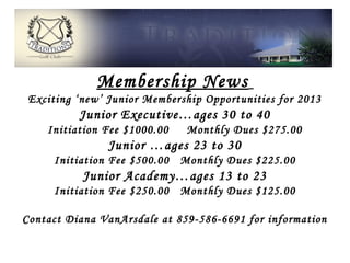 Membership News
 Exciting ‘new’ Junior Membership Opportunities for 2013
          Junior Executive…ages 30 to 40
    Initiation Fee $1000.00   Monthly Dues $275.00
                Junior …ages 23 to 30
     Initiation Fee $500.00 Monthly Dues $225.00
           Junior Academy…ages 13 to 23
     Initiation Fee $250.00 Monthly Dues $125.00

Contact Diana VanArsdale at 859-586-6691 for information
 