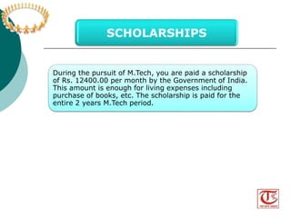 SCHOLARSHIPS 
During the pursuit of M.Tech, you are paid a scholarship 
of Rs. 12400.00 per month by the Government of India. 
This amount is enough for living expenses including 
purchase of books, etc. The scholarship is paid for the 
entire 2 years M.Tech period. 
Visit us at www.thegatecoach.com 
Follow us at https://www.facebook.com/TheGateCoach 
 