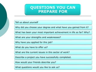 QUESTIONS YOU CAN 
Tell us about yourself 
PREPARE FOR 
Why did you choose your degree and what have you gained from it? 
What has been your most important achievement in life so far? Why? 
What are your strengths and weaknesses? 
Why have you applied for this job? 
What do you have to offer us? 
What are the current issues in this sector of work? 
Describe a project you have successfully completed. 
How would your friends describe you? 
What questions would you like to ask us? 
 