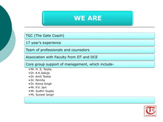 TGC (The Gate Coach) 
17 years experience 
Team of professionals and counselors 
Association with Faculty from IIT and DCE 
Core group support of management, which include- 
?Mr. H. S. Teotia 
? Dr. A.K.Saluja 
? Dr. Amit Teotia 
? Dr. Pernita 
? Dr. Roma Singh 
?Mr. P.V. Jain 
?Mr. Sudhir Gupta 
?Mr. Suneel Jangir 
WE ARE 
Visit us at www.thegatecoach.com 
Follow us at https://www.facebook.com/TheGateCoach 
 