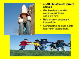 • e) Afktibitatea eta jarrera
  soziala
• Gehienetan kontaktu
  okularra ekiditzen
  sahiatze dira.
• Beldurraren ausentzia
  totala dute
• Gehienetan ez dute beste
  haurrekin jolastu nahi.
 