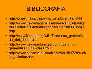 BIBLIOGRAFIA
• http://www.infocop.es/view_article.asp?id=844
• http://www.psicodiagnosis.es/areaclinica/trastorn
  ossocialesintelectuales/tgdcaracteristicas/index.
  php
• http://es.wikipedia.org/wiki/Trastorno_generaliza
  do_del_desarrollo
• http://www.psicopedagogia.com/trastorno-
  generalizado-del-desarrollo
• http://www.euskara.euskadi.net/r59-15172x/eu/h
  izt_el/index.asp
 