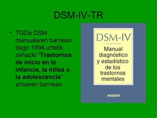 DSM-IV-TR
• TGDa DSM
  manualaren barnean
  dago 1994.urtetik,
  zehazki “Trastornos
  de inicio en la
  infancia, la niñez o
  la adolescencia“
  arloaren barnean.
 