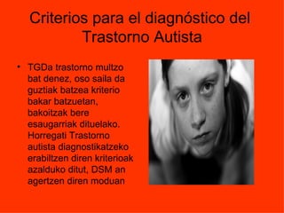 Criterios para el diagnóstico del
           Trastorno Autista
• TGDa trastorno multzo
  bat denez, oso saila da
  guztiak batzea kriterio
  bakar batzuetan,
  bakoitzak bere
  esaugarriak dituelako.
  Horregati Trastorno
  autista diagnostikatzeko
  erabiltzen diren kriterioak
  azalduko ditut, DSM an
  agertzen diren moduan
 