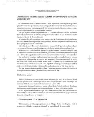Marcos Seesp-Mec Fasciculo IX.qxd     16/11/2010     14:16      Page 8




                                              A Educação Especial na Perspectiva da Inclusão Escolar
                                                    Transtornos Globais do Desenvolvimento




              1. AS DIFERENTES COMPREENSÕES DO AUTISMO - DA IDENTIFICAÇÃO DO QUADRO
              AOS DIAS DE HOJE

                  Os Transtornos Globais do Desenvolvimento - TGD - representam uma categoria na qual estão
              agrupados transtornos que têm em comum as funções do desenvolvimento afetadas. Entretanto, es-
              te conceito é recente e só pode ser proposto devido aos avanços metodológicos dos estudos e à supe-
              ração dos primeiros modelos explicativos sobre o autismo.
                  Para que se possa melhor compreender os TGD e a importância desse conceito, iniciaremos
              abordando a compreensão do autismo ao longo da história, embora ele seja, atualmente, um dos
              Transtornos Globais do Desenvolvimento.
                  As primeiras descrições do autismo foram feitas nos anos 40. Os aspectos então priorizados para
              estudo e os pontos de vista a partir dos quais o quadro foi descrito e compreendido influenciaram as
              abordagens práticas de ajuda e tratamento.
                  Esta influência não se deu por se tratar do autismo, mas pelo fato de que todo estudo, abordagem
              e conhecimento têm como conseqüência inerente a adoção ou exclusão de intervenções práticas.
                  No âmbito educacional, a influência dos modelos explicativos sobre o autismo, ao longo da histó-
              ria, determinou as primeiras iniciativas de intervenção no ensino que, entretanto, foram muito especí-
              ficas e distanciadas daquelas desenvolvidas no meio social inerente à escola como a conhecemos hoje.
                  Esse fato histórico encontra-se implicado na surpresa e no desafio vivenciados hoje pelos professo-
              res nas diversas redes de ensino ao se verem, pela primeira vez, diante da oportunidade de receber
              uma criança com autismo em suas turmas. Apesar de toda a surpresa, as práticas desenvolvidas por
              estes professores se tornam uma novidade e uma importante contribuição na construção do conheci-
              mento a respeito do autismo e das potencialidades da educação escolar na vida dessas crianças.
                  Para que possamos dimensionar tal novidade, é importante seguirmos a trajetória histórica da
              abordagem do autismo, desde a primeira descrição até os dias de hoje.

              O Autismo nos fascina!

                  "Desde 1938, chamaram-nos a atenção várias crianças cujo quadro difere tanto e tão peculiarmente de qual-
              quer outro tipo conhecido até o momento que cada caso merece - e espero que venha a receber com o tempo - uma
              consideração detalhada de suas peculiaridades fascinantes" Leo Kanner, 1943.
                  Nas primeiras descrições do autismo, o fascínio se fez evidente. A atitude indiferente das crianças
              observadas, em situações próprias para a troca social, parece ter sido o motivo desse fascínio.
                  De fato, se pensarmos na importância que as trocas sociais têm na nossa vida, desde a infância, é
              possível entender como as atitudes sistemáticas de indiferença ou alheamento em relação ao compar-
              tilhamento social podem nos ser intrigantes.

              1.1. OS PRIMEIROS ESTUDOS: LEO KANNER

                 O termo autismo foi utilizado pela primeira vez em 1911, por Bleuler, para designar a perda de
              contato com a realidade e conseqüente dificuldade ou impossibilidade de comunicação.
                                                                        8
 