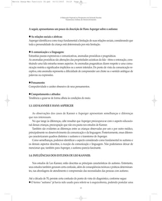 Marcos Seesp-Mec Fasciculo IX.qxd    16/11/2010    14:16      Page 10




                                            A Educação Especial na Perspectiva da Inclusão Escolar
                                                  Transtornos Globais do Desenvolvimento




              A seguir, apresentamos um pouco da descrição de Hans Asperger sobre o autismo:

              l As relações sociais e afetivas:
              Asperger identificava como traço fundamental a limitação de suas relações sociais, considerando que
              toda a personalidade da criança está determinada por esta limitação.

              l A comunicação e a linguagem:
              Estranhas pautas expressivas e comunicativas, anomalias prosódicas e pragmáticas.
              As anomalias prosódicas são alterações das propriedades acústicas da fala - ritmo e entonação, cons-
              tituindo uma fala estranha nesses aspectos. As anomalias pragmáticas dizem respeito a uma comu-
              nicação restrita a significados implícitos ou a serem inferidos. Do ponto de vista da comunicação re-
              ceptiva, esta anomalia representa a dificuldade de compreender um chiste ou o sentido ambíguo de
              palavras ou expressões.

              l Pensamento:
              Compulsividade e caráter obsessivo de seus pensamentos.

              l Comportamento e atitudes:
              Tendência a guiar-se de forma alheia às condições do meio.

              1.3. LEO KANNER E HANS ASPERGER

                 As observações dos casos de Kanner e Asperger apresentam semelhanças e diferenças
              que nos interessam.
                 No que tange às diferenças, cabe ressaltar que Asperger preocupava-se com o aspecto educacio-
              nal dessas crianças, preocupação que não era pauta nos estudos de Kanner.
                 Também são evidentes as diferenças entre as crianças observadas por um e por outro médico,
              principalmente no desenvolvimento da comunicação e da linguagem. Posteriormente, essas diferen-
              ças caracterizaram quadros distintos: o autismo e o transtorno de Asperger.
                 Como semelhanças, podemos identificar o aspecto considerado como fundamental no autismo e
              os demais aspectos descritos, à exceção da comunicação e linguagem. Não poderíamos deixar de
              mencionar que, também para Asperger, o autismo parecia fascinante.

              1.4. INFLUÊNCIAS DOS ESTUDOS DE LEO KANNER:

                  Nos estudos de Leo Kanner, estão descritas as principais características do autismo. Entretanto,
              seus estudos também geraram certa confusão, além de conseqüências teóricas e práticas determinan-
              tes, nas abordagens de atendimento e compreensão das necessidades das pessoas com autismo.

              Até a década de 70, persiste certa confusão do ponto de vista do diagnóstico, conforme segue:
                O termo "autismo" já havia sido usado para referir-se à esquizofrenia, podendo postular uma
                                                                     10
 