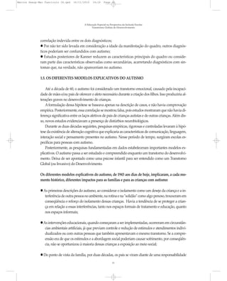 Marcos Seesp-Mec Fasciculo IX.qxd     16/11/2010     14:16      Page 11




                                              A Educação Especial na Perspectiva da Inclusão Escolar
                                                    Transtornos Globais do Desenvolvimento




              correlação indevida entre os dois diagnósticos;
                 Por não ter sido levada em consideração a idade da manifestação do quadro, outros diagnós-
              ticos poderiam ser confundidos com autismo;
                 Estudos posteriores de Kanner reduzem as características principais do quadro ou conside-
              ram parte das características observadas como secundárias, acarretando diagnósticos com sin-
              tomas que, na verdade, não apareceriam no autismo.

              1.5. OS DIFERENTES MODELOS EXPLICATIVOS DO AUTISMO

                  Até a década de 60, o autismo foi considerado um transtorno emocional, causado pela incapaci-
              dade de mães e/ou pais de oferecer o afeto necessário durante a criação dos filhos. Isso produziria al-
              terações graves no desenvolvimento de crianças.
                  A formulação dessa hipótese se baseava apenas na descrição de casos, e não havia comprovação
              empírica. Posteriormente, essa correlação se mostrou falsa, pois estudos mostraram que não havia di-
              ferença significativa entre os laços afetivos de pais de crianças autistas e de outras crianças. Além dis-
              so, novos estudos evidenciavam a presença de distúrbios neurobiológicos.
                  Durante as duas décadas seguintes, pesquisas empíricas, rigorosas e controladas levaram à hipó-
              tese da existência de alteração cognitiva que explicaria as características de comunicação, linguagem,
              interação social e pensamento presentes no autismo. Nesse período de tempo, surgiram escolas es-
              pecíficas para pessoas com autismo.
                  Posteriormente, as pesquisas fundamentadas em dados estabeleceram importantes modelos ex-
              plicativos. O autismo passa a ser estudado e compreendido enquanto um transtorno do desenvolvi-
              mento. Deixa de ser apontado como uma psicose infantil para ser entendido como um Transtorno
              Global (ou Invasivo) do Desenvolvimento.

              Os diferentes modelos explicativos do autismo, de 1943 aos dias de hoje, implicaram, a cada mo-
              mento histórico, diferentes impactos para as famílias e para as crianças com autismo:

                As primeiras descrições do autismo, ao considerar o isolamento como um desejo da criança e a in-
                 terferência de outra pessoa no ambiente, na rotina e na "solidão" como algo penoso, trouxeram em
                 conseqüência o reforço do isolamento dessas crianças. Havia a tendência de se proteger a crian-
                 ça em relação a essas interferências, tanto nos espaços formais de tratamento e educação, quanto
                 nos espaços informais;

                As intervenções educacionais, quando começaram a ser implementadas, ocorreram em circunstân-
                 cias ambientais artificiais, já que previam controle e redução de estímulos e atendimentos indivi-
                 dualizados ou com outras pessoas que também apresentavam o mesmo transtorno. Se a compre-
                 ensão era de que os estímulos e a abordagem social poderiam causar sofrimento, por conseqüên-
                 cia, não se oportunizou à maioria dessas crianças a exposição ao meio social;

                Do ponto de vista da família, por duas décadas, os pais se viram diante de uma responsabilidade
                                                                       11
 