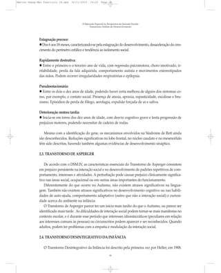 Marcos Seesp-Mec Fasciculo IX.qxd   16/11/2010    14:16      Page 16




                                           A Educação Especial na Perspectiva da Inclusão Escolar
                                                 Transtornos Globais do Desenvolvimento




              Estagnação precoce:
                Dos 6 aos 18 meses, caracterizando-se pela estagnação do desenvolvimento, desaceleração do cres-
              cimento do perímetro cefálico e tendência ao isolamento social.

              Rapidamente destrutiva:
                 Entre o primeiro e o terceiro ano de vida, com regressão psicomotora, choro imotivado, ir-
              ritabilidade, perda da fala adquirida, comportamento autista e movimentos estereotipados
              das mãos. Podem ocorrer irregularidades respiratórias e epilepsia.

              Pseudoestacionária:
                Entre os dois e dez anos de idade, podendo haver certa melhora de alguns dos sintomas co-
              mo, por exemplo, o contato social. Presença de ataxia, apraxia, espasticidade, escoliose e bru-
              xismo. Episódios de perda de fôlego, aerofagia, expulsão forçada de ar e saliva.

              Deterioração motora tardia:
                Inicia-se em torno dos dez anos de idade, com desvio cognitivo grave e lenta progressão de
              prejuízos motores, podendo necessitar de cadeira de rodas.

                 Mesmo com a identificação do gene, os mecanismos envolvidos na Síndrome de Rett ainda
              são desconhecidos. Reduções significativas no lobo frontal, no núcleo caudato e no mesencéfalo
              têm sido descritas, havendo também algumas evidências de desenvolvimento sináptico.

              2.3. TRANSTORNO DE ASPERGER

                 De acordo com o DSM.IV, as características essenciais do Transtorno de Asperger consistem
              em prejuízo persistente na interação social e no desenvolvimento de padrões repetitivos de com-
              portamento, interesses e atividades. A perturbação pode causar prejuízo clinicamente significa-
              tivo nas áreas social, ocupacional ou em outras áreas importantes do funcionamento.
                 Diferentemente do que ocorre no Autismo, não existem atrasos significativos na lingua-
              gem. Também não existem atrasos significativos no desenvolvimento cognitivo ou nas habili-
              dades de auto-ajuda, comportamento adaptativo (outro que não a interação social) e curiosi-
              dade acerca do ambiente na infância.
                 O Transtorno de Asperger parece ter um início mais tardio do que o Autismo, ou parece ser
              identificado mais tarde. As dificuldades de interação social podem tornar-se mais manifestas no
              contexto escolar, e é durante esse período que interesses idiossincráticos (peculiares em relação
              aos interesses comuns às pessoas) ou circunscritos podem aparecer e ser reconhecidos. Quando
              adultos, podem ter problemas com a empatia e modulação da interação social.

              2.4. TRANSTORNO DESINTEGRATIVO DA INFÂNCIA

                 O Transtorno Desintegrativo da Infância foi descrito pela primeira vez por Heller, em 1908.
                                                                    16
 