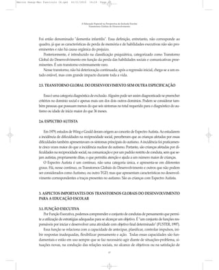 Marcos Seesp-Mec Fasciculo IX.qxd   16/11/2010     14:16      Page 17




                                            A Educação Especial na Perspectiva da Inclusão Escolar
                                                  Transtornos Globais do Desenvolvimento




              Foi então denominado "dementia infantilis". Essa definição, entretanto, não corresponde ao
              quadro, já que as características de perda de memória e de habilidades executivas não são pro-
              eminentes e não há causa orgânica do prejuízo.
                 Posteriormente, é introduzido na classificação psiquiátrica, categorizado como Transtorno
              Global do Desenvolvimento em função da perda das habilidades sociais e comunicativas proe-
              minentes. É um transtorno extremamente raro.
                 Nesse transtorno, não há deterioração continuada; após a regressão inicial, chega-se a um es-
              tado estável, mas com grande impacto durante toda a vida.

              2.5. TRANSTORNO GLOBAL DO DESENVOLVIMENTO SEM OUTRA ESPECIFICAÇÃO

                  Essa é uma categoria diagnóstica de exclusão. Alguém pode ser assim diagnosticado se preencher
              critérios no domínio social e apenas mais um dos dois outros domínios. Podem se considerar tam-
              bém pessoas que possuam menos do que seis sintomas no total requerido para o diagnóstico do au-
              tismo ou idade de início maior do que 36 meses.

              2.6. ESPECTRO AUTISTA

                  Em 1979, estudos de Wing e Gould deram origem ao conceito de Espectro Autista. Ao estudarem
              a incidência de dificuldades na reciprocidade social, perceberam que as crianças afetadas por essas
              dificuldades também apresentavam os sintomas principais do autismo. A incidência foi praticamen-
              te cinco vezes maior do que a incidência nuclear do autismo. Portanto, são crianças afetadas por di-
              ficuldades na reciprocidade social, na comunicação e por um padrão restrito de conduta, sem que se-
              jam autistas, propriamente ditas, o que permitiu atenção e ajuda a um número maior de crianças.
                  O Espectro Autista é um contínuo, não uma categoria única, e apresenta-se em diferentes
              graus. Há, nesse contínuo, os Transtornos Globais do Desenvolvimento e outros que não podem
              ser considerados como Autismo, ou outro TGD, mas que apresentam características no desenvol-
              vimento correspondentes a traços presentes no autismo. São as crianças com Espectro Autista.



              3. ASPECTOS IMPORTANTES DOS TRANSTORNOS GLOBAIS DO DESENVOLVIMENTO
              PARA A EDUCAÇÃO ESCOLAR

              3.1. FUNÇÃO EXECUTIVA
                  Por Função Executiva, podemos compreender o conjunto de condutas de pensamento que permi-
              te a utilização de estratégias adequadas para se alcançar um objetivo. É "um conjunto de funções res-
              ponsáveis por iniciar e desenvolver uma atividade com objetivo final determinado" (FUSTER, 1997).
                  Essa função se relaciona com a capacidade de antecipar, planificar, controlar impulsos, ini-
              bir respostas inadequadas, flexibilizar pensamento e ação. Todas essas capacidades são fun-
              damentais e estão em uso sempre que se faz necessário agir diante de situações-problema, si-
              tuações novas, na condução das relações sociais, no alcance de objetivos ou na satisfação de
                                                                     17
 