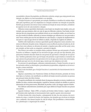Marcos Seesp-Mec Fasciculo IX.qxd   16/11/2010     14:16      Page 18




                                            A Educação Especial na Perspectiva da Inclusão Escolar
                                                  Transtornos Globais do Desenvolvimento




              necessidades e alcance de propósitos, em diferentes contextos, sempre que esteja presente uma
              intenção, um objetivo ou uma necessidade a ser atendida.
                 A Função Executiva é o que permite, por exemplo, flexibilizar os modelos de conduta adqui-
              ridos pela experiência, para nos adaptarmos às variações existentes nas situações do presente.
              Permite que possamos sincronizar nossas condutas em função de nossas intenções, consideran-
              do aspectos novos de cada momento e situação.
                 Utilizamos nossas capacidades relacionadas a essa função nas situações mais simples, como, por
              exemplo, para que possamos obter um copo de água em diferentes contextos. Essa função nos per-
              mite que não nos comportemos num ambiente formal, em um consultório médico, em um banco ou
              em uma reunião de trabalho, utilizando as mesmas estratégias que utilizamos em casa para matar a
              sede. Nossa conduta para esse fim será diferente em cada situação, e o impulso de simplesmente to-
              mar para si o copo de água deverá ser inibido ou adiado, a depender da exigência do ambiente.
                 Também estão implicadas as mesmas capacidades quando adequamos nossos assuntos e ma-
              neiras em diferentes situações sociais. Adequamos nossa escolha de assuntos, de palavras, de ati-
              tudes, bem como adiamos ou deixamos de atender a impulsos para obter um fim social, como,
              por exemplo, ser bem aceito ou conquistar a amizade de alguém.
                 Para brincar com ambos os exemplos dados, podemos afirmar que está presente a Função
              Executiva se inibimos o impulso de nos servirmos de água, sem que nos seja oferecida, para
              parecermos bastante educados diante de uma pessoa da qual temos a intenção de nos aproxi-
              mar. Também poderíamos dizer que tal função está presente se aproveitamos o momento em
              que a pessoa da qual queremos nos aproximar serve-se de água, para iniciar uma conversação,
              pedindo para que nos sirva da mesma água, mesmo que não estejamos com sede.
                 No processo de aprendizagem, utilizamos sistematicamente a Função Executiva, já que se
              faz necessário utilizar as informações e procedimentos já aprendidos, adaptando-os às novas si-
              tuações a serem resolvidas.
                 Hoje já está elucidado que a Função Executiva é característica do funcionamento dos lo-
              bos frontais.
                 Algumas características dos Transtornos Globais do Desenvolvimento, presentes de forma
              mais típica no Autismo, são semelhantes aos déficits da função executiva presentes nas pessoas
              que possuem lesões dos lobos frontais.
                 Os aspectos semelhantes são: ansiedade diante de pequenas alterações no entorno, insistência em
              detalhes da rotina, condutas estereotipadas e repetitivas, interesse centrado em detalhes ou parte de
              informações de forma perseverante, dificuldade de perceber o todo e de integrar aspectos isolados.
                 Há evidências suficientemente consistentes para supor déficits da Função Executiva nas pessoas
              com autismo.
                 Segundo Goldman - Rakic (1987), as funções pré-frontais (lobos frontais e regiões corticais
              pré-frontais) estão implicadas no funcionamento tanto cognitivo quanto sócio-emocional.
                 Os lobos frontais têm várias funções: o planejamento da fala, dos atos motores, dos movi-
              mentos do corpo, o controle do humor, dos impulsos, das situações que envolvam as relações
              com o ambiente e das demais funções da vida de relação. Eles possibilitam a intencionalida-
              de, a planificação e a organização da conduta.
                                                                     18
 