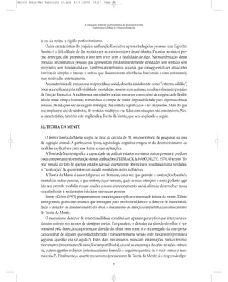 Marcos Seesp-Mec Fasciculo IX.qxd    16/11/2010     14:16      Page 20




                                             A Educação Especial na Perspectiva da Inclusão Escolar
                                                   Transtornos Globais do Desenvolvimento




              te ou da rotina e rígido perfeccionismo.
                  Outra característica do prejuízo na Função Executiva apresentada pelas pessoas com Espectro
              Autista é a dificuldade de dar sentido aos acontecimentos e às atividades. Para dar sentido é pre-
              ciso antecipar, dar propósito, e isso tem a ver com a finalidade de algo. Na manifestação desse
              prejuízo, encontramos pessoas que apresentam predominantemente atividades sem sentido, sem
              propósito, sem funcionalidade. Também encontramos aquelas que conseguem fazer atividades
              funcionais simples e breves, e outras que desenvolvem atividades funcionais e com autonomia,
              mas motivadas externamente.
                  A característica de prejuízo na reciprocidade social, descrita inicialmente como "extrema solidão",
              pode ser explicada pela inflexibilidade mental das pessoas com autismo, em decorrência do prejuízo
              da Função Executiva. A indiferença nas relações sociais tem a ver com o nível de exigência de flexibi-
              lidade nesse campo humano, tornando-o o campo de maior impossibilidade para algumas dessas
              pessoas. As relações sociais exigem antecipar, dar sentido, significados e ter propósitos. Mais do que
              isso implica no uso de símbolos, de sentidos múltiplos e no lidar com situações não antecipáveis. Nes-
              sa característica, também está implicada a Teoria da Mente, que será explicada a seguir.

              3.2. TEORIA DA MENTE

                  O termo Teoria da Mente surgiu no final da década de 70, em decorrência de pesquisas na área
              da cognição animal. A partir dessa época, a psicologia cognitiva ocupou-se do desenvolvimento de
              modelos explicativos para esse termo e suas aplicações.
                  A Teoria da Mente significa a capacidade de atribuir estados mentais a outras pessoas e predizer
              o seu comportamento em função destas atribuições (PREMACK & WOODRUFF, 1978). O termo "Te-
              oria" resulta do fato de que tais estados não são diretamente observáveis, solicitando uma verdadei-
              ra "teorização" de quem infere um estado mental em outro indivíduo.
                  A Teoria da Mente é essencial para o ser humano, uma vez que permite a teorização do estado
              mental das outras pessoas, o que sentem, o que pensam, quais as suas intenções e como poderão agir.
              Isto nos permite modular nossas reações e nosso comportamento social, além de desenvolver nossa
              empatia frente a sentimentos inferidos nas outras pessoas.
                  Baron - Cohen (1995) propuseram um modelo para explicar o sistema de leitura da mente. Tal sis-
              tema postula quatro mecanismos que interagem para produzir tal leitura: o detector de intencionali-
              dade, o detector de direcionamento do olhar, o mecanismo de atenção compartilhada e o mecanismo
              de Teoria da Mente.
                  O mecanismo detector de intencionalidade constitui um aparato perceptivo que interpreta es-
              tímulos móveis em termos de desejos e metas. Em paralelo, o detector da direção do olhar é res-
              ponsável pela detecção da presença e direção do olhar, bem como é o encarregado da interpreta-
              ção do olhar de alguém que está deliberada e conscientemente vendo (este mecanismo permite a
              seguinte questão: ela vê aquilo?). Estes dois mecanismos mandam informações para o terceiro
              mecanismo (mecanismo de atenção compartilhada), o qual se encarrega de criar relações entre o
              eu, outros agentes e objetos (este mecanismo formula a seguinte questão: eu e você vemos a mes-
              ma coisa?). Finalmente, o quarto mecanismo (mecanismo da Teoria da Mente) é o responsável pe-
                                                                      20
 