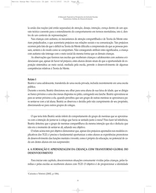Marcos Seesp-Mec Fasciculo IX.qxd   16/11/2010     14:16      Page 21




                                            A Educação Especial na Perspectiva da Inclusão Escolar
                                                  Transtornos Globais do Desenvolvimento




              la união das noções (até então separadas) de atenção, desejo, intenção, crença dentro de um apa-
              rato teórico coerente para o entendimento do comportamento em termos mentalistas, isto é, den-
              tro de um contexto de representações1.
                  Nas crianças com autismo, os mecanismos de atenção compartilhada e de Teoria da Mente esta-
              riam prejudicados, o que acarretaria prejuízos nas relações sociais e na comunicação. Tais prejuízos
              ocorrem pelo fato de que o déficit na Teoria da Mente dificulta a compreensão do que as pessoas pen-
              sam, sentem e do modo como se comportam. Não conseguindo atribuir estes significados, a criança
              com autismo não interage com o meio social da mesma forma que as demais crianças.
                  As observações que fizemos nas escolas que receberam crianças e adolescentes com autismo evi-
              denciaram que, apesar de haver tal prejuízo, estes alunos deram sinais de que a oportunidade de ex-
              posição sistemática ao meio social, mediada pela escola, permite o desenvolvimento de algumas
              competências relativas à Teoria da Mente.



              Relato 1
              Beatriz é uma adolescente, transferida de uma escola privada, incluída recentemente em uma escola
              pública.
              Durante o recreio, Beatriz direcionou seu olhar para uma aluna de sua faixa de idade, que se dirigia
              ao banco próximo a uma das mesas dispostas no pátio, carregando seu lanche. Beatriz aproximou-se
              para se sentar próximo a ela, quando percebeu que um grupo de outras meninas se aproximava pa-
              ra sentar-se com a tal aluna. Beatriz as observou e decidiu pelo não cumprimento de seu propósito,
              direcionando-se para outros grupos de colegas.



                  O que teria feito Beatriz senão inferir do comportamento do grupo de meninas que se aproxima-
              va com a intenção de juntar-se à colega que havia se sentado junto à mesa? Para fazer tal inferência,
              Beatriz detectou que o grupo de meninas compartilhava da mesma intenção que ela e deduziu que
              não era o momento de sentar-se ali, adiando seu objetivo.
                  O relato acima tem por objetivo demonstrar que, apesar dos prejuízos apontados nos modelos ex-
              plicativos dos TGD, é preciso e fundamental oportunizar a estes alunos as experiências promotoras
              de desenvolvimento das funções mentais e investir, como é próprio da educação, no potencial de ca-
              da um destes alunos em nos surpreender.

              4. A FORMAÇÃO E APRENDIZAGEM DA CRIANÇA COM TRANSTORNO GLOBAL DO
              DESENVOLVIMENTO

                 Para iniciar este capítulo, descreveremos situações comumente vividas pelas crianças, pelas fa-
              mílias e pelas escolas ao receberem alunos com TGD. O objetivo é de proporcionar a identidade


              Caixeta e Nitrini (2002, p 106).
              1




                                                                     21
 