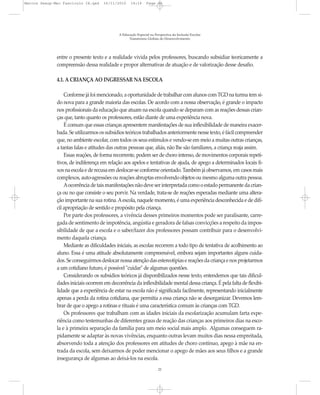Marcos Seesp-Mec Fasciculo IX.qxd    16/11/2010     14:16      Page 22




                                             A Educação Especial na Perspectiva da Inclusão Escolar
                                                   Transtornos Globais do Desenvolvimento




              entre o presente texto e a realidade vivida pelos professores, buscando subsidiar teoricamente a
              compreensão dessa realidade e propor alternativas de atuação e de valorização desse desafio.

              4.1. A CRIANÇA AO INGRESSAR NA ESCOLA

                  Conforme já foi mencionado, a oportunidade de trabalhar com alunos com TGD na turma tem si-
              do nova para a grande maioria das escolas. De acordo com a nossa observação, é grande o impacto
              nos profissionais da educação que atuam na escola quando se deparam com as reações dessas crian-
              ças que, tanto quanto os professores, estão diante de uma experiência nova.
                  É comum que essas crianças apresentem manifestações de sua inflexibilidade de maneira exacer-
              bada. Se utilizarmos os subsídios teóricos trabalhados anteriormente nesse texto, é fácil compreender
              que, no ambiente escolar, com todos os seus estímulos e vendo-se em meio a muitas outras crianças,
              a tantas falas e atitudes das outras pessoas que, aliás, não lhe são familiares, a criança reaja assim.
                  Essas reações, de forma recorrente, podem ser de choro intenso, de movimentos corporais repeti-
              tivos, de indiferença em relação aos apelos e tentativas de ajuda, de apego a determinados locais fi-
              xos na escola e de recusa em deslocar-se conforme orientado. Também já observamos, em casos mais
              complexos, auto-agressões ou reações abruptas envolvendo objetos ou mesmo alguma outra pessoa.
                  A ocorrência de tais manifestações não deve ser interpretada como o estado permanente da crian-
              ça ou no que consiste o seu porvir. Na verdade, trata-se de reações esperadas mediante uma altera-
              ção importante na sua rotina. A escola, naquele momento, é uma experiência desconhecida e de difí-
              cil apropriação de sentido e propósito pela criança.
                  Por parte dos professores, a vivência desses primeiros momentos pode ser paralisante, carre-
              gada de sentimento de impotência, angústia e geradora de falsas convicções a respeito da impos-
              sibilidade de que a escola e o saber/fazer dos professores possam contribuir para o desenvolvi-
              mento daquela criança.
                  Mediante as dificuldades iniciais, as escolas recorrem a todo tipo de tentativa de acolhimento ao
              aluno. Essa é uma atitude absolutamente compreensível, embora sejam importantes alguns cuida-
              dos. Se conseguirmos deslocar nossa atenção das estereotipias e reações da criança e nos projetarmos
              a um cotidiano futuro, é possível "cuidar" de algumas questões.
                  Considerando os subsídios teóricos já disponibilizados nesse texto, entendemos que tais dificul-
              dades iniciais ocorrem em decorrência da inflexibilidade mental dessa criança. É pela falta de flexibi-
              lidade que a experiência de estar na escola não é significada facilmente, representando inicialmente
              apenas a perda da rotina cotidiana, que permitia a essa criança não se desorganizar. Devemos lem-
              brar de que o apego a rotinas e rituais é uma característica comum às crianças com TGD.
                  Os professores que trabalham com as idades iniciais da escolarização acumulam farta expe-
              riência como testemunhas de diferentes graus de reação das crianças aos primeiros dias na esco-
              la e à primeira separação da família para um meio social mais amplo. Algumas conseguem ra-
              pidamente se adaptar às novas vivências, enquanto outras levam muitos dias nessa empreitada,
              absorvendo toda a atenção dos professores em atitudes de choro contínuo, apego à mãe na en-
              trada da escola, sem deixarmos de poder mencionar o apego de mães aos seus filhos e a grande
              insegurança de algumas ao deixá-los na escola.
                                                                      22
 