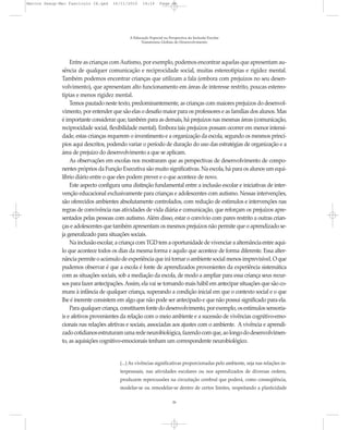 Marcos Seesp-Mec Fasciculo IX.qxd   16/11/2010     14:16      Page 26




                                            A Educação Especial na Perspectiva da Inclusão Escolar
                                                  Transtornos Globais do Desenvolvimento




                  Entre as crianças com Autismo, por exemplo, podemos encontrar aquelas que apresentam au-
              sência de qualquer comunicação e reciprocidade social, muitas estereotipias e rigidez mental.
              Também podemos encontrar crianças que utilizam a fala (embora com prejuízos no seu desen-
              volvimento), que apresentam alto funcionamento em áreas de interesse restrito, poucas estereo-
              tipias e menos rigidez mental.
                  Temos pautado neste texto, predominantemente, as crianças com maiores prejuízos do desenvol-
              vimento, por entender que são elas o desafio maior para os professores e as famílias dos alunos. Mas
              é importante considerar que, também para as demais, há prejuízos nas mesmas áreas (comunicação,
              reciprocidade social, flexibilidade mental). Embora tais prejuízos possam ocorrer em menor intensi-
              dade, estas crianças requerem o investimento e a organização da escola, segundo os mesmos princí-
              pios aqui descritos, podendo variar o período de duração do uso das estratégias de organização e a
              área de prejuízo do desenvolvimento a que se aplicam.
                  As observações em escolas nos mostraram que as perspectivas de desenvolvimento de compo-
              nentes próprios da Função Executiva são muito significativas. Na escola, há para os alunos um equi-
              líbrio diário entre o que eles podem prever e o que acontece de novo.
                  Este aspecto configura uma distinção fundamental entre a inclusão escolar e iniciativas de inter-
              venção educacional exclusivamente para crianças e adolescentes com autismo. Nessas intervenções,
              são oferecidos ambientes absolutamente controlados, com redução de estímulos e intervenções nas
              regras de convivência nas atividades de vida diária e comunicação, que reforçam os prejuízos apre-
              sentados pelas pessoas com autismo. Além disso, estar o convívio com pares restrito a outras crian-
              ças e adolescentes que também apresentam os mesmos prejuízos não permite que o aprendizado se-
              ja generalizado para situações sociais.
                  Na inclusão escolar, a criança com TGD tem a oportunidade de vivenciar a alternância entre aqui-
              lo que acontece todos os dias da mesma forma e aquilo que acontece de forma diferente. Essa alter-
              nância permite o acúmulo de experiência que irá tornar o ambiente social menos imprevisível. O que
              pudemos observar é que a escola é fonte de aprendizados provenientes da experiência sistemática
              com as situações sociais, sob a mediação da escola, de modo a ampliar para essa criança seus recur-
              sos para fazer antecipações. Assim, ela vai se tornando mais hábil em antecipar situações que são co-
              muns à infância de qualquer criança, superando a condição inicial em que o contexto social e o que
              lhe é inerente consistem em algo que não pode ser antecipado e que não possui significado para ela.
                  Para qualquer criança, constituem fonte do desenvolvimento, por exemplo, os estímulos sensoria-
              is e afetivos provenientes da relação com o meio ambiente e a sucessão de vivências cognitivo-emo-
              cionais nas relações afetivas e sociais, associadas aos ajustes com o ambiente. A vivência e aprendi-
              zado cotidianos estruturam uma rede neurobiológica, fazendo com que, ao longo do desenvolvimen-
              to, as aquisições cognitivo-emocionais tenham um correspondente neurobiológico.


                                        (...) As vivências significativas proporcionadas pelo ambiente, seja nas relações in-
                                        terpessoais, nas atividades escolares ou nos aprendizados de diversas ordens,
                                        produzem repercussões na circuitação cerebral que poderá, como conseqüência,
                                        modelar-se ou remodelar-se dentro de certos limites, respeitando a plasticidade

                                                                     26
 