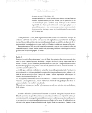 Marcos Seesp-Mec Fasciculo IX.qxd     16/11/2010     14:16      Page 27




                                              A Educação Especial na Perspectiva da Inclusão Escolar
                                                    Transtornos Globais do Desenvolvimento




                                         do sistema nervoso (CYPEL, 2006, p. 381).
                                         Atualmente se entende que o cérebro não só é capaz de produzir novos neurônios, mas
                                         também de responder à estimulação do meio ambiente, como um aprendizado que tem
                                         a ver com modificações ligadas à experiência, ou seja, modificações que são a expressão
                                         da plasticidade. Essa relação experiência/estimulação constitui o principal pilar sobre o
                                         qual a reabilitação se insere, e dessa forma procura proporcionar excelentes exemplos de
                                         plasticidade cerebral, desde que as janelas de oportunidades sejam bem aproveitadas
                                         (ROTTA, 2006, p. 466).



                 As relações afetivas e sociais, desde os primeiros vínculos de cuidado na família até as interações em
              ambientes socialmente mais amplos como a escola, estão implicadas no desenvolvimento das funções
              mentais. Nesse sentido, também está sendo considerada a implicação das restrições, do adiamento de im-
              pulsos e até das frustrações inerentes a essas relações e vivências, necessárias para tal desenvolvimento.
                 Para os alunos com TGD, a exposição mediada entre essas vivências tem se mostrado eficaz no
              desenvolvimento de funções mentais, amenizando prejuízos e possibilitando a emergência de maior
              possibilidade de vivências próprias da infância.


              Relato 2
              Francisco foi matriculado na escola aos 9 anos de idade. Nos primeiros dias, ele permanecia afas-
              tado da turma, chorava de forma persistente e tampava os ouvidos com as mãos quase todo o
              tempo. Durante o recreio, insistia em permanecer em um canto com o comportamento já descri-
              to acima. Um grupo de crianças toma a iniciativa de permanecer com ele, oferecem merenda e o
              convidam para brincadeiras, etc.
              À medida que o ambiente escolar tornou-se familiar devido à freqüência diária de Francisco, seu
              comportamento foi sofrendo modificações, superando o choro, o afastamento dos colegas e a ati-
              tude de tampar os ouvidos. Com o tempo, ele passou a utilizar as primeiras palavras para co-
              municar suas necessidades (água, xixi...).
              No ano seguinte, a família mudou de local de moradia e Francisco foi transferido para uma no-
              va escola. Desde o primeiro dia, o aluno permaneceu em sala de aula, participou dos rituais es-
              colares e solicitou ir ao banheiro verbalmente.
              Menos de um ano depois, a família voltou a morar no endereço anterior, retornando à esco-
              la de origem.


                  O Relato 2 demonstra que houve desenvolvimento da função de antecipação e aquisição de flexi-
              bilidade decorrentes de aprendizado. Francisco demonstrou ter utilizado sua experiência anterior, re-
              correndo à memória desta experiência para lidar com um novo ambiente escolar. Ele reconheceu nes-
              se novo ambiente os traços de semelhança com sua experiência anterior, apesar do ambiente físico ser
              diferente e das pessoas não serem familiares a ele. A partir desse reconhecimento, Francisco conse-
                                                                       27
 