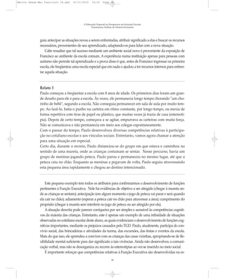 Marcos Seesp-Mec Fasciculo IX.qxd    16/11/2010     14:16      Page 28




                                             A Educação Especial na Perspectiva da Inclusão Escolar
                                                   Transtornos Globais do Desenvolvimento




              guiu antecipar as situações novas a serem enfrentadas, atribuir significado a elas e buscar os recursos
              necessários, provenientes de seu aprendizado, adaptando-os para lidar com a nova situação.
                  Cabe ressaltar que tal sucesso mediante um ambiente social novo é proveniente da exposição de
              Francisco ao ambiente da escola comum. A experiência numa instituição apenas para pessoas com
              autismo não permite tal aprendizado e a prova disso é que, antes de Francisco ingressar na primeira
              escola, ele freqüentou uma escola especial que em nada o ajudou a ter recursos internos para enfren-
              tar aquela situação.



              Relato 3
              Paulo começou a freqüentar a escola com 8 anos de idade. Os primeiros dias foram um gran-
              de desafio para ele e para a escola. Às vezes, ele permanecia longo tempo chorando "um cho-
              rinho de bebê", segundo a escola. Não conseguia permanecer em sala de aula por muito tem-
              po. Ao fazê-lo, batia o punho na carteira em ritmo constante, por longo tempo, ou mexia de
              forma repetitiva com tiras de papel ou plástico, que muitas vezes já trazia de casa (estereoti-
              pia). Depois de certo tempo, começava a se agitar, empurrava as carteiras com muita força.
              Não se comunicava e não permanecia em meio aos colegas espontaneamente.
              Com o passar do tempo, Paulo desenvolveu diversas competências relativas à participa-
              ção no cotidiano escolar e aos vínculos sociais. Entretanto, vamos agora chamar a atenção
              para uma situação em especial.
              Certo dia, durante o recreio, Paulo distanciou-se do grupo em que estava e caminhou no
              sentido de uma mureta, onde as crianças costumam se sentar. Nesse percurso, havia um
              grupo de meninas jogando peteca. Paulo parou e permaneceu no mesmo lugar, até que a
              peteca caiu no chão. Enquanto as meninas a pegavam de volta, Paulo seguiu atravessando
              esta pequena área rapidamente e chegou ao destino intencionado.


                  Este pequeno exemplo tem todos os atributos para confirmarmos o desenvolvimento de funções
              pertinentes à Função Executiva. Nele há evidências de objetivo a ser atingido (chegar à mureta on-
              de as crianças se sentam); antecipação (em algum momento o jogo de peteca vai parar e será quando
              ela cair no chão); adiamento (esperar a peteca cair no chão para atravessar a área); cumprimento do
              propósito (chegar à mureta sem interferir no jogo de peteca ou ser atingido por ela).
                  A situação descrita pode parecer corriqueira por ser simples e acessível às competências cogniti-
              vas da maioria das crianças. Entretanto, este é apenas um exemplo de uma infinidade de situações
              observadas no cotidiano escolar deste aluno, as quais evidenciam o desenvolvimento de funções cog-
              nitivas importantes, mediante os prejuízos causados pelo TGD. Paulo, atualmente, participa do con-
              vívio social, das brincadeiras e atividades da turma, das excursões, das festas e eventos da escola.
              Mais do que isso, ele aprendeu a conviver com as crianças das casas vizinhas, apropriando-se de fle-
              xibilidade mental suficiente para dar significado a tais vivências. Ainda não desenvolveu a comuni-
              cação verbal, mas não se desorganiza ou recorre às estereotipias ao ver-se inserido no meio social.
                  É importante reforçar que competências relativas à Função Executiva são desenvolvidas na es-
                                                                      28
 