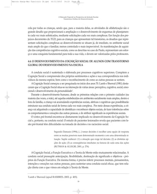 Marcos Seesp-Mec Fasciculo IX.qxd    16/11/2010     14:16      Page 29




                                             A Educação Especial na Perspectiva da Inclusão Escolar
                                                   Transtornos Globais do Desenvolvimento




              cola por todas as crianças, sendo que, para a maioria delas, as atividades de alfabetização são o
              grande desafio que proporcionará a ampliação e o desenvolvimento de esquemas de planejamen-
              to cada vez mais sofisticados, mediante solicitações cada vez mais complexas. Em função dos pre-
              juízos decorrentes do TGD, para as crianças que apresentam tal transtorno, os desafios que repre-
              sentam solicitações complexas ao desenvolvimento se situam já, de imediato, no ambiente social
              mais amplo do que o familiar, menos controlado e mais imprevisível. As manifestações de aquisi-
              ção das competências cognitivo-sociais, como as descritas no caso de Paulo, representam um esfor-
              ço e uma conquista fundamental para toda a sua vida, e devem ser valorizadas pelos professores.

              4.4. O DESENVOLVIMENTO DA COGNIÇÃO SOCIAL DE ALUNOS COM TRANSTORNO
              GLOBAL DO DESENVOLVIMENTO NA ESCOLA

                  A conduta social é sustentada e elaborada por processos cognitivos superiores. Compõem a
              Cognição Social a compreensão dos próprios sentimentos e ações e sua correspondência nos indi-
              víduos da mesma espécie, bem como o reconhecimento de como as outras pessoas se sentem.
                  A Cognição Social começou a ser pesquisada no início dos anos 70. Lamb e Sherrod (1981) desta-
              caram que a Cognição Social situa-se na interseção de várias áreas: perceptiva, cognitiva, social, emo-
              cional e desenvolvimento da personalidade2.
                  Durante o desenvolvimento humano, desde as primeiras relações com o primeiro cuidador (na
              maioria das vezes, a mãe), até aquelas estabelecidas em ambientes socialmente mais amplos, dentro e
              fora da família, a criança vai acumulando experiências sociais, afetivas e cognitivas que possibilitarão
              estruturar sua conduta social de forma cada vez mais complexa. Por meio dessas experiências, a cri-
              ança vai adquirindo a capacidade de identificar e reconhecer objetos sociais, de fazer inferências sobre
              os comportamentos e emoções das outras pessoas, e de atribuir significado às experiências sociais.
                  O córtex pré-frontal encontra-se diretamente implicado no desenvolvimento da Cognição So-
              cial e, portanto, na conduta social. O estudo de pacientes lesionados revela que pacientes com le-
              são pré-frontal têm dificuldades na tomada de decisões e no raciocínio social.

                                        Segundo Damasio (1994), [...] tomar decisões é escolher uma opção de resposta
                                        entre as muitas possíveis num determinado momento e em uma determinada si-
                                        tuação. Supõe conhecer: (1) a situação que exige tal decisão; (2) as distintas op-
                                        ções de ação; (3) as conseqüências imediatas ou futuras de cada uma das ações
                                        (BUTMAN & ALLEGRI, 2001, p. 276).

                 A Cognição Social, a Função Executiva e a Teoria da Mente estão mutuamente relacionadas. A
              conduta social pressupõe antecipação, flexibilidade, destinação de significado e objetivos - pró-
              prios da Função Executiva. Da mesma forma, é preciso inferir processos mentais, pensamentos,
              intenções e emoções nas outras pessoas, para sustentar uma conduta social eficaz, que tem rela-
              ção direta com o que vimos em relação à Teoria da Mente.


              Lamb e Sherood (apud RAMIRES, 2003, p. 403).
              2



                                                                      29
 