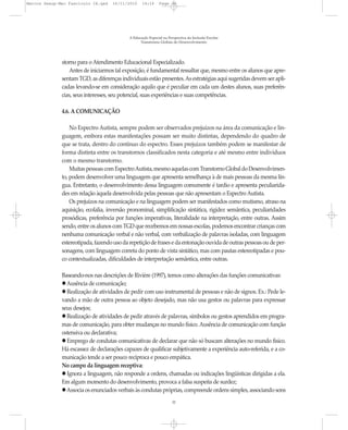 Marcos Seesp-Mec Fasciculo IX.qxd   16/11/2010     14:16      Page 32




                                            A Educação Especial na Perspectiva da Inclusão Escolar
                                                  Transtornos Globais do Desenvolvimento




              storno para o Atendimento Educacional Especializado.
                  Antes de iniciarmos tal exposição, é fundamental ressaltar que, mesmo entre os alunos que apre-
              sentam TGD, as diferenças individuais estão presentes. As estratégias aqui sugeridas devem ser apli-
              cadas levando-se em consideração aquilo que é peculiar em cada um destes alunos, suas preferên-
              cias, seus interesses, seu potencial, suas experiências e suas competências.

              4.6. A COMUNICAÇÃO

                  No Espectro Autista, sempre podem ser observados prejuízos na área da comunicação e lin-
              guagem, embora estas manifestações possam ser muito distintas, dependendo do quadro de
              que se trata, dentro do contínuo do espectro. Esses prejuízos também podem se manifestar de
              forma distinta entre os transtornos classificados nesta categoria e até mesmo entre indivíduos
              com o mesmo transtorno.
                  Muitas pessoas com Espectro Autista, mesmo aquelas com Transtorno Global do Desenvolvimen-
              to, podem desenvolver uma linguagem que apresenta semelhança à de mais pessoas da mesma lín-
              gua. Entretanto, o desenvolvimento dessa linguagem comumente é tardio e apresenta peculiarida-
              des em relação àquela desenvolvida pelas pessoas que não apresentam o Espectro Autista.
                  Os prejuízos na comunicação e na linguagem podem ser manifestados como mutismo, atraso na
              aquisição, ecolalia, inversão pronominal, simplificação sintática, rigidez semântica, peculiaridades
              prosódicas, preferência por funções imperativas, literalidade na interpretação, entre outras. Assim
              sendo, entre os alunos com TGD que recebemos em nossas escolas, podemos encontrar crianças com
              nenhuma comunicação verbal e não verbal, com verbalização de palavras isoladas, com linguagem
              estereotipada, fazendo uso da repetição de frases e da entonação ouvida de outras pessoas ou de per-
              sonagens, com linguagem correta do ponto de vista sintático, mas com pautas estereotipadas e pou-
              co contextualizadas, dificuldades de interpretação semântica, entre outras.

              Baseando-nos nas descrições de Rivière (1997), temos como alterações das funções comunicativas:
                Ausência de comunicação;
                Realização de atividades de pedir com uso instrumental de pessoas e não de signos. Ex.: Pede le-
              vando a mão de outra pessoa ao objeto desejado, mas não usa gestos ou palavras para expressar
              seus desejos;
                Realização de atividades de pedir através de palavras, símbolos ou gestos aprendidos em progra-
              mas de comunicação, para obter mudanças no mundo físico. Ausência de comunicação com função
              ostensiva ou declarativa;
                Emprego de condutas comunicativas de declarar que não só buscam alterações no mundo físico.
              Há escassez de declarações capazes de qualificar subjetivamente a experiência auto-referida, e a co-
              municação tende a ser pouco recíproca e pouco empática.
              No campo da linguagem receptiva:
                Ignora a linguagem, não responde a ordens, chamadas ou indicações lingüísticas dirigidas a ela.
              Em algum momento do desenvolvimento, provoca a falsa suspeita de surdez;
                Associa os enunciados verbais às condutas próprias, compreende ordens simples, associando sons
                                                                     32
 