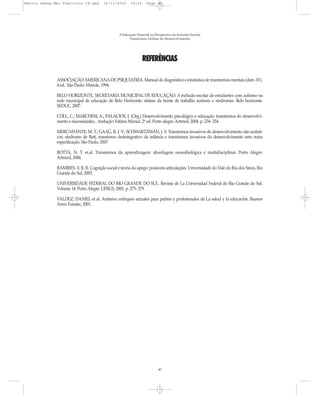 Marcos Seesp-Mec Fasciculo IX.qxd       16/11/2010      14:16      Page 40




                                                 A Educação Especial na Perspectiva da Inclusão Escolar
                                                       Transtornos Globais do Desenvolvimento




                                                                REFERÊNCIAS

              ASSOCIAÇÃO AMERICANA DE PSIQUIATRIA. Manual de diagnóstico e estatística de transtornos mentais (dsm -IV).
              4 ed.. São Paulo: Manole, 1994.

              BELO HORIZONTE, SECRETARIA MUNICIPAL DE EDUCAÇÃO. A inclusão escolar de estudantes com autismo na
              rede municipal de educação de Belo Horizonte: síntese da frente de trabalho autismo e síndromes. Belo horizonte:
              SEDUC, 2007.

              COLL, C.; MARCHESI, A.; PALÁCIOS, J. (Org.) Desenvolvimento psicológico e educação: transtornos do desenvolvi-
              mento e necessidades... tradução: Fátima Murad. 2ª ed. Porto alegre: Artmed, 2004, p. 234- 254.

              MERCADANTE, M. T.; GAAG, R. J. V.; SCHWARTZMAN, J. S. Transtornos invasivos do desenvolvimento não-autísti-
              cos: síndrome de Rett, transtorno desintegrativo da infância e transtornos invasivos do desenvolvimento sem outra
              especificação. São Paulo, 2007.

              ROTTA, N. T. et.al. Transtornos da aprendizagem: abordagem neurobiológica e multidisciplinar. Porto Alegre:
              Artmed, 2006.

              RAMIRES. V. R. R. Cognição social e teoria do apego: possíveis articulações. Universidade do Vale do Rio dos Sinos, Rio
              Grande do Sul, 2003.

              UNIVERSIDADE FEDERAL DO RIO GRANDE DO SUL. Revista de La Universidad Federal do Rio Grande do Sul.
              Volume 14. Porto Alegre: UFRGS, 2001, p. 275- 279.

              VALDEZ, DANIEL et al. Autismo: enfoques actuales para padres y profesionales de La salud y la educación. Buenos
              Aires: Fundec, 2001.




                                                                          40
 