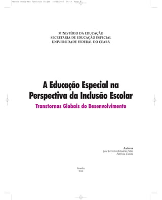 Marcos Seesp-Mec Fasciculo IX.qxd   16/11/2010   14:16   Page 3




                                        MINISTÉRIO DA EDUCAÇÃO
                                    SECRETARIA DE EDUCAÇÃO ESPECIAL
                                     UNIVERSIDADE FEDERAL DO CEARÁ




                  A Educação Especial na
              Perspectiva da Inclusão Escolar
                    Transtornos Globais do Desenvolvimento




                                                                                          Autores
                                                                      José Ferreira Belisário Filho
                                                                                   Patrícia Cunha




                                                           Brasília
                                                            2010
 