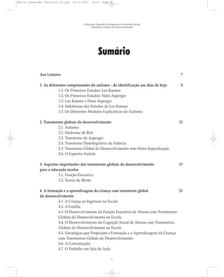 Marcos Seesp-Mec Fasciculo IX.qxd   16/11/2010   14:16      Page 5




                                          A Educação Especial na Perspectiva da Inclusão Escolar
                                                Transtornos Globais do Desenvolvimento




                                                        Sumário

              Aos Leitores                                                                          7

              1. As diferentes compreensões do autismo - da identificação aos dias de hoje          8
                          1.1. Os Primeiros Estudos: Leo Kanner
                          1.2. Os Primeiros Estudos: Hans Asperger
                          1.3. Leo Kanner e Hans Asperger
                          1.4. Influências dos Estudos de Leo Kanner
                          1.5. Os Diferentes Modelos Explicativos do Autismo

              2. Transtornos globais do desenvolvimento                                            12
                         2.1. Autismo
                         2.2. Síndrome de Rett
                         2.3. Transtorno de Asperger
                         2.4. Transtorno Desintegrativo da Infância
                         2.5. Transtorno Global do Desenvolvimento sem Outra Especificação
                         2.6. O Espectro Autista

              3. Aspectos importantes dos transtornos globais do desenvolvimento                   17
              para a educação escolar
                         3.1. Função Executiva
                         3.2. Teoria da Mente

              4. A formação e a aprendizagem da criança com transtorno global                  21
              do desenvolvimento
                         4.1. A Criança ao Ingressar na Escola
                         4.2. A Família
                         4.3. O Desenvolvimento da Função Executiva de Alunos com Transtornos
                         Globais do Desenvolvimento na Escola
                         4.4. O Desenvolvimento da Cognição Social de Alunos com Transtornos
                         Globais do Desenvolvimento na Escola
                         4.5. Estratégias que Propiciam a Formação e a Aprendizagem da Criança
                         com Transtornos Globais do Desenvolvimento
                         4.6. A Comunicação
                         4.7. O Trabalho em Sala de Aula

                                                                    5
 