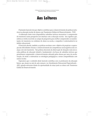 Marcos Seesp-Mec Fasciculo IX.qxd   16/11/2010   14:16      Page 7




                                          A Educação Especial na Perspectiva da Inclusão Escolar
                                                Transtornos Globais do Desenvolvimento




                                              Aos Leitores

                 O presente fascículo tem por objetivo contribuir para o desenvolvimento de práticas inclu-
              sivas na educação escolar de alunos com Transtornos Globais do Desenvolvimento - TGD.
                 A elaboração deste texto disponibiliza subsídios teóricos necessários à compreensão
              do transtorno numa perspectiva de interface com a educação escolar. Isso significa que,
              embora se tenha recorrido ao campo da psiquiatria para melhor compreender as manifes-
              tações do transtorno no cotidiano do aluno na escola, o empenho é contextualizá-lo no
              âmbito educacional.
                 O fascículo aborda, também, as práticas escolares com o objetivo de propiciar a supera-
              ção das dificuldades iniciais e o desenvolvimento de competências sociocognitivas das cri-
              anças com este transtorno. Tais práticas decorrem da observação de situações reais em es-
              colas públicas de educação infantil e fundamental e da busca de subsídios teóricos que
              permitissem compreender o desenvolvimento efetuado pelos alunos por meio da escola-
              rização, de modo a sistematizar as estratégias pedagógicas a serem compartilhadas com
              outras escolas.
                 Esperamos que o conteúdo deste fascículo contribua com os professores da educação
              básica, que atuam na sala de aula comum e no Atendimento Educacional Especializado -
              AEE, quando estiverem diante da oportunidade de atuar junto ao aluno com Transtorno
              Global do Desenvolvimento.




                                                                    7
 