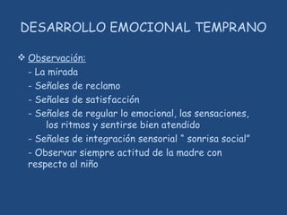 DESARROLLO EMOCIONAL TEMPRANO
 Observación:
- La mirada
- Señales de reclamo
- Señales de satisfacción
- Señales de regular lo emocional, las sensaciones,
los ritmos y sentirse bien atendido
- Señales de integración sensorial “ sonrisa social”
- Observar siempre actitud de la madre con
respecto al niño
 