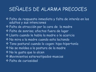 SEÑALES DE ALARMA PRECOCES
 Falta de respuesta inmediata y falta de interés en los
adultos y sus intenciones
 Falta de atracción por la cara de la madre
 Falte de sonrisa; afectos fuera de lugar
 Llanto cuando le habla la madre o le acaricia
 No mira a la madre cuando esta lactando
 Tono postural cuando lo cogen: hipo-hipertonía
 No se moldea a la postura de la madre
 No le gusta que lo alcen
 Movimientos estereotipados-muecas
 Falta de curiosidad
 