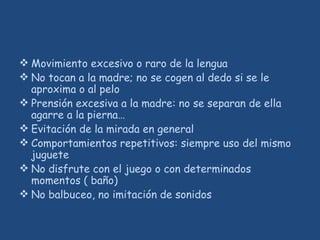 Movimiento excesivo o raro de la lengua
 No tocan a la madre; no se cogen al dedo si se le
aproxima o al pelo
 Prensión excesiva a la madre: no se separan de ella
agarre a la pierna…
 Evitación de la mirada en general
 Comportamientos repetitivos: siempre uso del mismo
juguete
 No disfrute con el juego o con determinados
momentos ( baño)
 No balbuceo, no imitación de sonidos
 