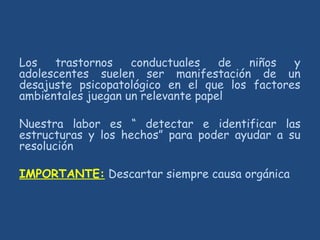 Los trastornos conductuales de niños y
adolescentes suelen ser manifestación de un
desajuste psicopatológico en el que los factores
ambientales juegan un relevante papel
Nuestra labor es “ detectar e identificar las
estructuras y los hechos” para poder ayudar a su
resolución
IMPORTANTE: Descartar siempre causa orgánica
 