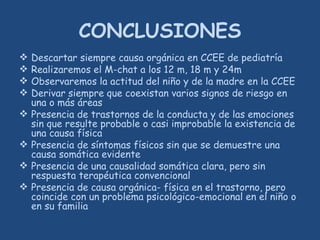 CONCLUSIONES
 Descartar siempre causa orgánica en CCEE de pediatría
 Realizaremos el M-chat a los 12 m, 18 m y 24m
 Observaremos la actitud del niño y de la madre en la CCEE
 Derivar siempre que coexistan varios signos de riesgo en
una o más áreas
 Presencia de trastornos de la conducta y de las emociones
sin que resulte probable o casi improbable la existencia de
una causa física
 Presencia de síntomas físicos sin que se demuestre una
causa somática evidente
 Presencia de una causalidad somática clara, pero sin
respuesta terapéutica convencional
 Presencia de causa orgánica- física en el trastorno, pero
coincide con un problema psicológico-emocional en el niño o
en su familia
 