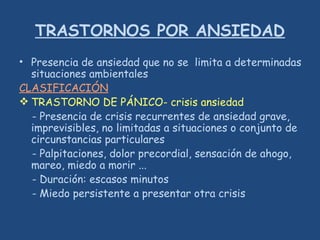 TRASTORNOS POR ANSIEDAD
• Presencia de ansiedad que no se limita a determinadas
situaciones ambientales
CLASIFICACIÓN
 TRASTORNO DE PÁNICO- crisis ansiedad
- Presencia de crisis recurrentes de ansiedad grave,
imprevisibles, no limitadas a situaciones o conjunto de
circunstancias particulares
- Palpitaciones, dolor precordial, sensación de ahogo,
mareo, miedo a morir ...
- Duración: escasos minutos
- Miedo persistente a presentar otra crisis
 