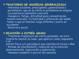  TRASTORNO DE ANSIEDAD GENERALIZADA
- Ansiedad excesiva, preocupante, generalizada y
persistente, que no se limita ni predomina en ninguna
circunstancia ambiental concreta
- Cansancio, fatiga, dificultad para concentración,
tensión muscular, irritabilidad y alteración del sueño,
temor a que un familiar caiga enfermo o sufra un
accidente
- Deterioro social
 REACCIÓN A ESTRÉS AGUDO
- Trastorno transitorio de cierta gravedad, sin otro
trastorno mental de base, que aparece como respuesta
a un
estrés físico y/o psicológico que remiten en horas o días
- Estado de aturdimiento, reducción de la atención,
desorientación, taquicardia y sudoración.
- Amnesia completa o parcial del episodio
 