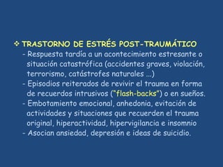  TRASTORNO DE ESTRÉS POST-TRAUMÁTICO
- Respuesta tardía a un acontecimiento estresante o
situación catastrófica (accidentes graves, violación,
terrorismo, catástrofes naturales ...)
- Episodios reiterados de revivir el trauma en forma
de recuerdos intrusivos (“flash-backs”) o en sueños.
- Embotamiento emocional, anhedonia, evitación de
actividades y situaciones que recuerden el trauma
original, hiperactividad, hipervigilancia e insomnio
- Asocian ansiedad, depresión e ideas de suicidio.
 
