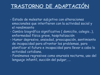 TRASTORNO DE ADAPTACIÓN
- Estado de malestar subjetivo con alteraciones
emocionales que interfieren con la actividad social y
el rendimiento
- Cambio biográfico significativo ( domicilio, colegio…),
enfermedad física grave, hospitalización
- Humor depresivo, ansiedad, preocupación, sentimiento
de incapacidad para afrontar los problemas, para
planificar el futuro e incapacidad para llevar a cabo la
actividad cotidiana.
- Fenómenos regresivos como enuresis nocturna, uso del
lenguaje infantil, succión del pulgar, ...
 