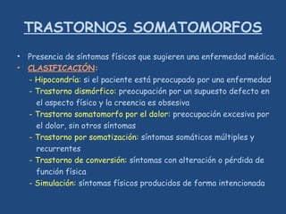 TRASTORNOS SOMATOMORFOS
• Presencia de síntomas físicos que sugieren una enfermedad médica.
• CLASIFICACIÓN:
- Hipocondría: si el paciente está preocupado por una enfermedad
- Trastorno dismórfico: preocupación por un supuesto defecto en
el aspecto físico y la creencia es obsesiva
- Trastorno somatomorfo por el dolor: preocupación excesiva por
el dolor, sin otros síntomas
- Trastorno por somatización: síntomas somáticos múltiples y
recurrentes
- Trastorno de conversión: síntomas con alteración o pérdida de
función física
- Simulación: síntomas físicos producidos de forma intencionada
 