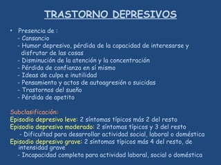 TRASTORNO DEPRESIVOS
• Presencia de :
- Cansancio
- Humor depresivo, pérdida de la capacidad de interesarse y
disfrutar de las cosas
- Disminución de la atención y la concentración
- Pérdida de confianza en sí mismo
- Ideas de culpa e inutilidad
- Pensamiento y actos de autoagresión o suicidas
- Trastornos del sueño
- Pérdida de apetito
Subclasificación:
Episodio depresivo leve: 2 síntomas típicos más 2 del resto
Episodio depresivo moderado: 2 síntomas típicos y 3 del resto
- Dificultad para desarrollar actividad social, laboral o doméstica
Episodio depresivo grave: 2 síntomas típicos más 4 del resto, de
intensidad grave
- Incapacidad completa para actividad laboral, social o doméstica
 