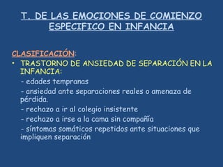 T. DE LAS EMOCIONES DE COMIENZO
ESPECIFICO EN INFANCIA
CLASIFICACIÓN:
• TRASTORNO DE ANSIEDAD DE SEPARACIÓN EN LA
INFANCIA:
- edades tempranas
- ansiedad ante separaciones reales o amenaza de
pérdida.
- rechazo a ir al colegio insistente
- rechazo a irse a la cama sin compañía
- síntomas somáticos repetidos ante situaciones que
impliquen separación
 