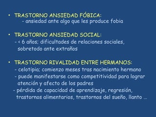 • TRASTORNO ANSIEDAD FÓBICA:
- ansiedad ante algo que les produce fobia
• TRASTORNO ANSIEDAD SOCIAL:
- < 6 años; dificultades de relaciones sociales,
sobretodo ante extraños
• TRASTORNO RIVALIDAD ENTRE HERMANOS:
- celotipia; comienzo meses tras nacimiento hermano
- puede manifestarse como competitividad para lograr
atención y afecto de los padres
- pérdida de capacidad de aprendizaje, regresión,
trastornos alimentarios, trastornos del sueño, llanto …
 