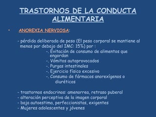 TRASTORNOS DE LA CONDUCTA
ALIMENTARIA
• ANOREXIA NERVIOSA:
- pérdida deliberada de peso (El peso corporal se mantiene al
menos por debajo del IMC: 15%) por :
-. Evitación de consumo de alimentos que
engordan
-. Vómitos autoprovocados
-. Purgas intestinales
-. Ejercicio físico excesivo
-. Consumo de fármacos anorexígenos o
diuréticos
- trastornos endocrinos: amenorrea, retraso puberal
- alteración perceptiva de la imagen corporal
- baja autoestima, perfeccionistas, exigentes
- Mujeres adolescentes y jóvenes
 