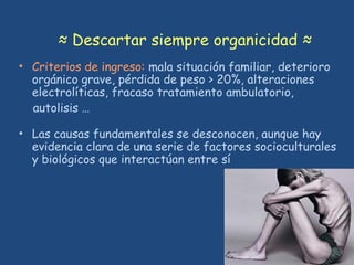 ≈ Descartar siempre organicidad ≈
• Criterios de ingreso: mala situación familiar, deterioro
orgánico grave, pérdida de peso > 20%, alteraciones
electrolíticas, fracaso tratamiento ambulatorio,
autolisis …
• Las causas fundamentales se desconocen, aunque hay
evidencia clara de una serie de factores socioculturales
y biológicos que interactúan entre sí
 