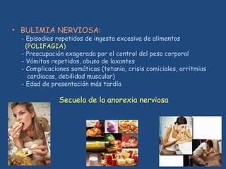 • BULIMIA NERVIOSA:
- Episodios repetidos de ingesta excesiva de alimentos
(POLIFAGIA)
- Preocupación exagerada por el control del peso corporal
- Vómitos repetidos, abuso de laxantes
- Complicaciones somáticas (tetania, crisis comiciales, arritmias
cardiacas, debilidad muscular)
- Edad de presentación más tardía
Secuela de la anorexia nerviosa
 